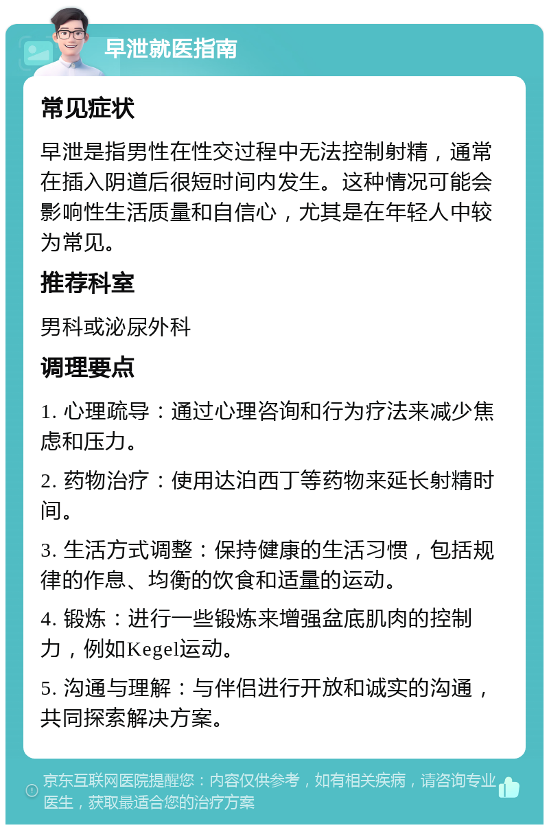 早泄就医指南 常见症状 早泄是指男性在性交过程中无法控制射精，通常在插入阴道后很短时间内发生。这种情况可能会影响性生活质量和自信心，尤其是在年轻人中较为常见。 推荐科室 男科或泌尿外科 调理要点 1. 心理疏导：通过心理咨询和行为疗法来减少焦虑和压力。 2. 药物治疗：使用达泊西丁等药物来延长射精时间。 3. 生活方式调整：保持健康的生活习惯，包括规律的作息、均衡的饮食和适量的运动。 4. 锻炼：进行一些锻炼来增强盆底肌肉的控制力，例如Kegel运动。 5. 沟通与理解：与伴侣进行开放和诚实的沟通，共同探索解决方案。