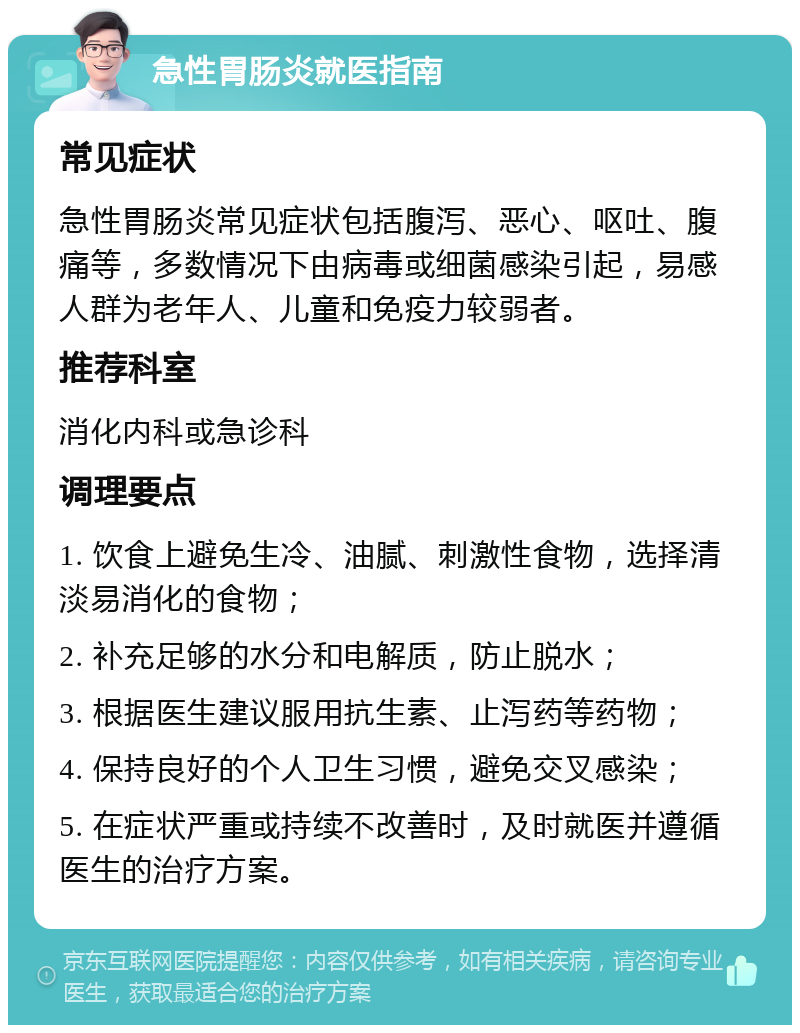 急性胃肠炎就医指南 常见症状 急性胃肠炎常见症状包括腹泻、恶心、呕吐、腹痛等，多数情况下由病毒或细菌感染引起，易感人群为老年人、儿童和免疫力较弱者。 推荐科室 消化内科或急诊科 调理要点 1. 饮食上避免生冷、油腻、刺激性食物，选择清淡易消化的食物； 2. 补充足够的水分和电解质，防止脱水； 3. 根据医生建议服用抗生素、止泻药等药物； 4. 保持良好的个人卫生习惯，避免交叉感染； 5. 在症状严重或持续不改善时，及时就医并遵循医生的治疗方案。