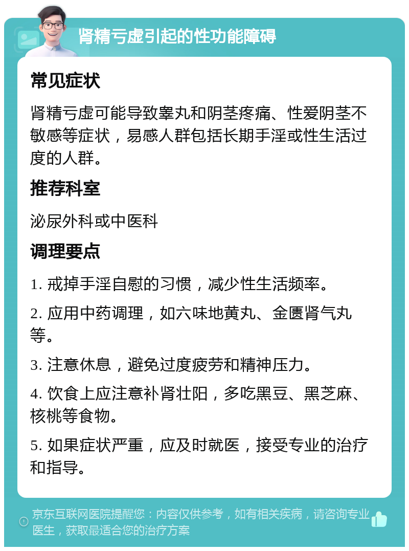 肾精亏虚引起的性功能障碍 常见症状 肾精亏虚可能导致睾丸和阴茎疼痛、性爱阴茎不敏感等症状，易感人群包括长期手淫或性生活过度的人群。 推荐科室 泌尿外科或中医科 调理要点 1. 戒掉手淫自慰的习惯，减少性生活频率。 2. 应用中药调理，如六味地黄丸、金匮肾气丸等。 3. 注意休息，避免过度疲劳和精神压力。 4. 饮食上应注意补肾壮阳，多吃黑豆、黑芝麻、核桃等食物。 5. 如果症状严重，应及时就医，接受专业的治疗和指导。