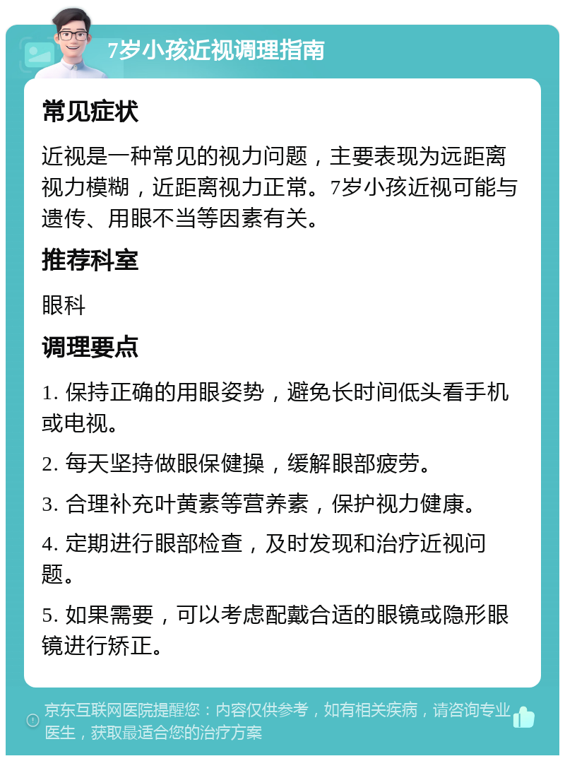 7岁小孩近视调理指南 常见症状 近视是一种常见的视力问题，主要表现为远距离视力模糊，近距离视力正常。7岁小孩近视可能与遗传、用眼不当等因素有关。 推荐科室 眼科 调理要点 1. 保持正确的用眼姿势，避免长时间低头看手机或电视。 2. 每天坚持做眼保健操，缓解眼部疲劳。 3. 合理补充叶黄素等营养素，保护视力健康。 4. 定期进行眼部检查，及时发现和治疗近视问题。 5. 如果需要，可以考虑配戴合适的眼镜或隐形眼镜进行矫正。