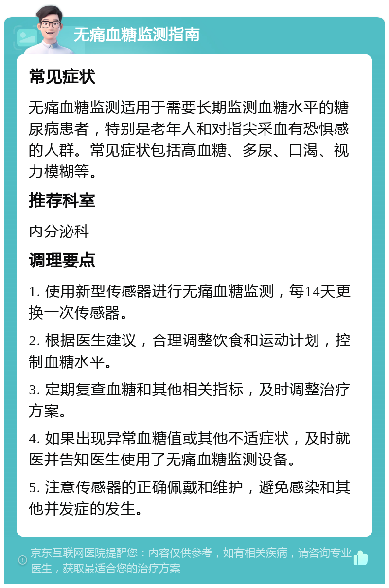 无痛血糖监测指南 常见症状 无痛血糖监测适用于需要长期监测血糖水平的糖尿病患者，特别是老年人和对指尖采血有恐惧感的人群。常见症状包括高血糖、多尿、口渴、视力模糊等。 推荐科室 内分泌科 调理要点 1. 使用新型传感器进行无痛血糖监测，每14天更换一次传感器。 2. 根据医生建议，合理调整饮食和运动计划，控制血糖水平。 3. 定期复查血糖和其他相关指标，及时调整治疗方案。 4. 如果出现异常血糖值或其他不适症状，及时就医并告知医生使用了无痛血糖监测设备。 5. 注意传感器的正确佩戴和维护，避免感染和其他并发症的发生。