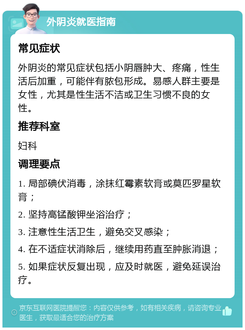 外阴炎就医指南 常见症状 外阴炎的常见症状包括小阴唇肿大、疼痛，性生活后加重，可能伴有脓包形成。易感人群主要是女性，尤其是性生活不洁或卫生习惯不良的女性。 推荐科室 妇科 调理要点 1. 局部碘伏消毒，涂抹红霉素软膏或莫匹罗星软膏； 2. 坚持高锰酸钾坐浴治疗； 3. 注意性生活卫生，避免交叉感染； 4. 在不适症状消除后，继续用药直至肿胀消退； 5. 如果症状反复出现，应及时就医，避免延误治疗。