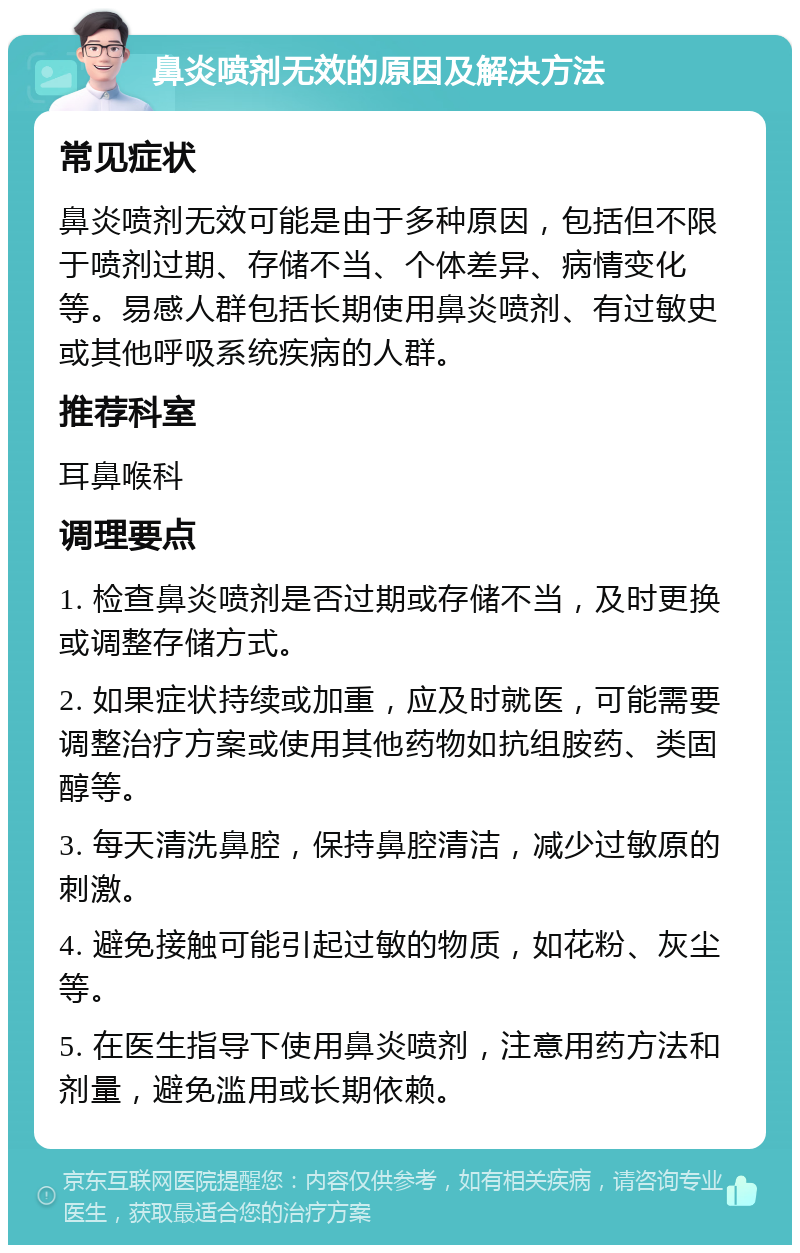 鼻炎喷剂无效的原因及解决方法 常见症状 鼻炎喷剂无效可能是由于多种原因，包括但不限于喷剂过期、存储不当、个体差异、病情变化等。易感人群包括长期使用鼻炎喷剂、有过敏史或其他呼吸系统疾病的人群。 推荐科室 耳鼻喉科 调理要点 1. 检查鼻炎喷剂是否过期或存储不当，及时更换或调整存储方式。 2. 如果症状持续或加重，应及时就医，可能需要调整治疗方案或使用其他药物如抗组胺药、类固醇等。 3. 每天清洗鼻腔，保持鼻腔清洁，减少过敏原的刺激。 4. 避免接触可能引起过敏的物质，如花粉、灰尘等。 5. 在医生指导下使用鼻炎喷剂，注意用药方法和剂量，避免滥用或长期依赖。