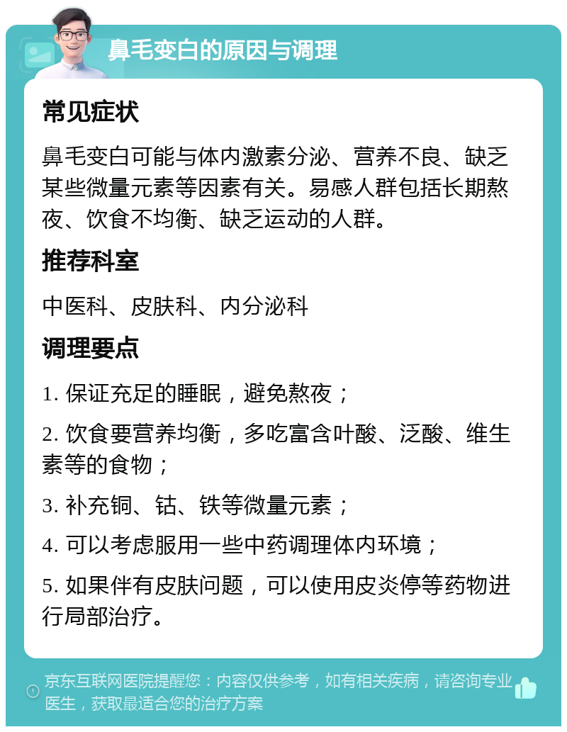 鼻毛变白的原因与调理 常见症状 鼻毛变白可能与体内激素分泌、营养不良、缺乏某些微量元素等因素有关。易感人群包括长期熬夜、饮食不均衡、缺乏运动的人群。 推荐科室 中医科、皮肤科、内分泌科 调理要点 1. 保证充足的睡眠，避免熬夜； 2. 饮食要营养均衡，多吃富含叶酸、泛酸、维生素等的食物； 3. 补充铜、钴、铁等微量元素； 4. 可以考虑服用一些中药调理体内环境； 5. 如果伴有皮肤问题，可以使用皮炎停等药物进行局部治疗。