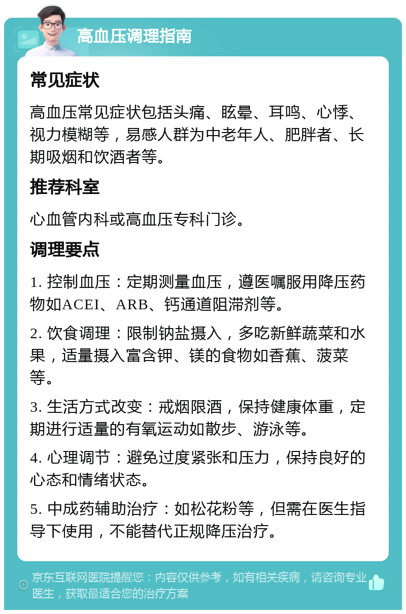 高血压调理指南 常见症状 高血压常见症状包括头痛、眩晕、耳鸣、心悸、视力模糊等，易感人群为中老年人、肥胖者、长期吸烟和饮酒者等。 推荐科室 心血管内科或高血压专科门诊。 调理要点 1. 控制血压：定期测量血压，遵医嘱服用降压药物如ACEI、ARB、钙通道阻滞剂等。 2. 饮食调理：限制钠盐摄入，多吃新鲜蔬菜和水果，适量摄入富含钾、镁的食物如香蕉、菠菜等。 3. 生活方式改变：戒烟限酒，保持健康体重，定期进行适量的有氧运动如散步、游泳等。 4. 心理调节：避免过度紧张和压力，保持良好的心态和情绪状态。 5. 中成药辅助治疗：如松花粉等，但需在医生指导下使用，不能替代正规降压治疗。