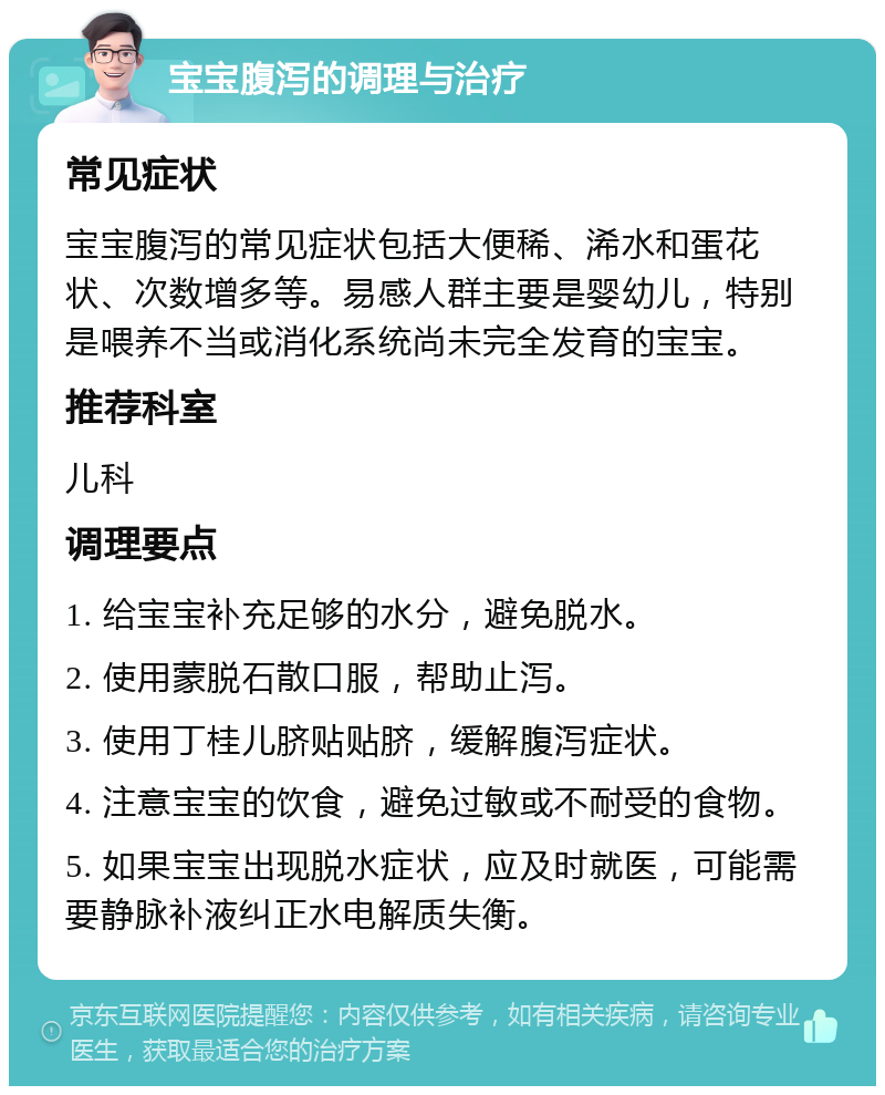 宝宝腹泻的调理与治疗 常见症状 宝宝腹泻的常见症状包括大便稀、浠水和蛋花状、次数增多等。易感人群主要是婴幼儿，特别是喂养不当或消化系统尚未完全发育的宝宝。 推荐科室 儿科 调理要点 1. 给宝宝补充足够的水分，避免脱水。 2. 使用蒙脱石散口服，帮助止泻。 3. 使用丁桂儿脐贴贴脐，缓解腹泻症状。 4. 注意宝宝的饮食，避免过敏或不耐受的食物。 5. 如果宝宝出现脱水症状，应及时就医，可能需要静脉补液纠正水电解质失衡。