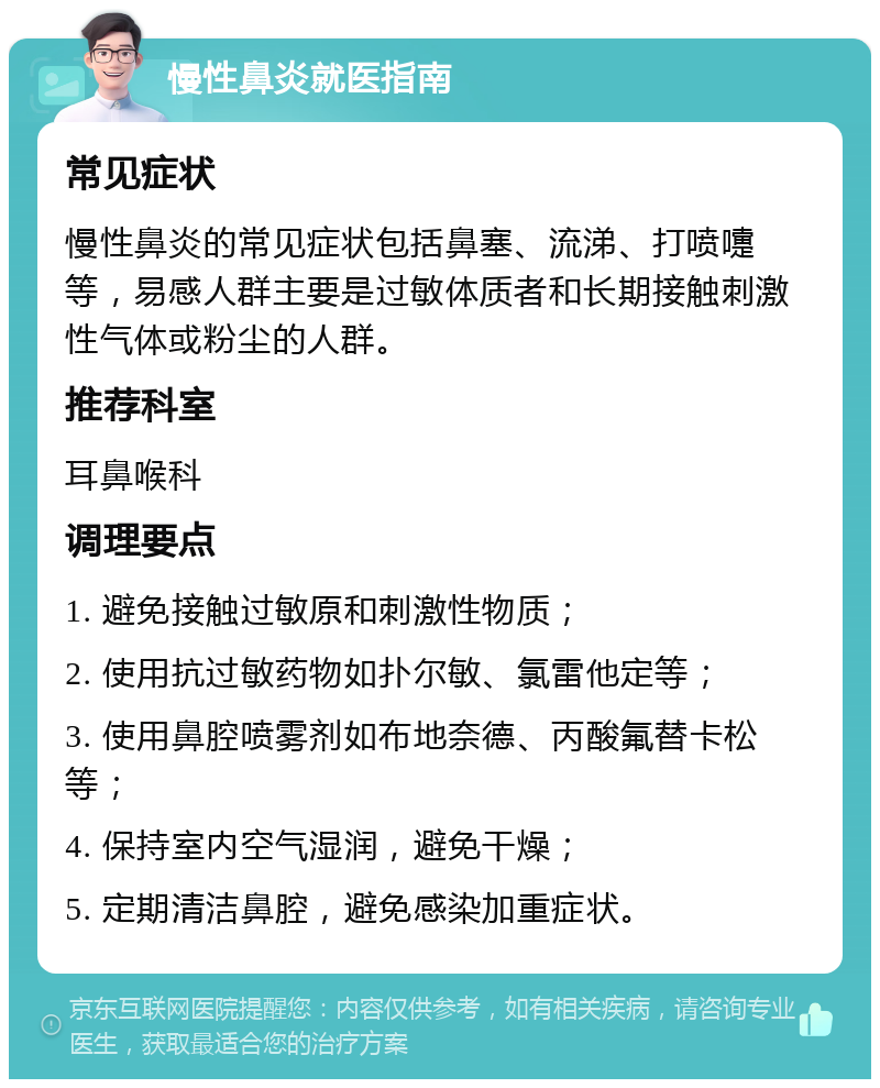 慢性鼻炎就医指南 常见症状 慢性鼻炎的常见症状包括鼻塞、流涕、打喷嚏等，易感人群主要是过敏体质者和长期接触刺激性气体或粉尘的人群。 推荐科室 耳鼻喉科 调理要点 1. 避免接触过敏原和刺激性物质； 2. 使用抗过敏药物如扑尔敏、氯雷他定等； 3. 使用鼻腔喷雾剂如布地奈德、丙酸氟替卡松等； 4. 保持室内空气湿润，避免干燥； 5. 定期清洁鼻腔，避免感染加重症状。