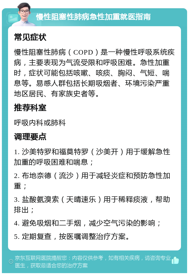 慢性阻塞性肺病急性加重就医指南 常见症状 慢性阻塞性肺病（COPD）是一种慢性呼吸系统疾病，主要表现为气流受限和呼吸困难。急性加重时，症状可能包括咳嗽、咳痰、胸闷、气短、喘息等。易感人群包括长期吸烟者、环境污染严重地区居民、有家族史者等。 推荐科室 呼吸内科或肺科 调理要点 1. 沙美特罗和福莫特罗（沙美开）用于缓解急性加重的呼吸困难和喘息； 2. 布地奈德（流沙）用于减轻炎症和预防急性加重； 3. 盐酸氨溴索（天晴速乐）用于稀释痰液，帮助排出； 4. 避免吸烟和二手烟，减少空气污染的影响； 5. 定期复查，按医嘱调整治疗方案。