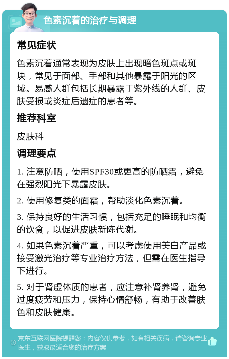 色素沉着的治疗与调理 常见症状 色素沉着通常表现为皮肤上出现暗色斑点或斑块，常见于面部、手部和其他暴露于阳光的区域。易感人群包括长期暴露于紫外线的人群、皮肤受损或炎症后遗症的患者等。 推荐科室 皮肤科 调理要点 1. 注意防晒，使用SPF30或更高的防晒霜，避免在强烈阳光下暴露皮肤。 2. 使用修复类的面霜，帮助淡化色素沉着。 3. 保持良好的生活习惯，包括充足的睡眠和均衡的饮食，以促进皮肤新陈代谢。 4. 如果色素沉着严重，可以考虑使用美白产品或接受激光治疗等专业治疗方法，但需在医生指导下进行。 5. 对于肾虚体质的患者，应注意补肾养肾，避免过度疲劳和压力，保持心情舒畅，有助于改善肤色和皮肤健康。