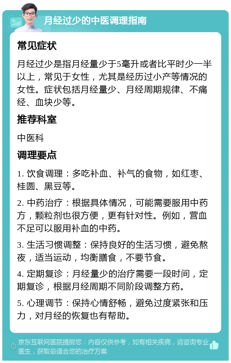 月经过少的中医调理指南 常见症状 月经过少是指月经量少于5毫升或者比平时少一半以上，常见于女性，尤其是经历过小产等情况的女性。症状包括月经量少、月经周期规律、不痛经、血块少等。 推荐科室 中医科 调理要点 1. 饮食调理：多吃补血、补气的食物，如红枣、桂圆、黑豆等。 2. 中药治疗：根据具体情况，可能需要服用中药方，颗粒剂也很方便，更有针对性。例如，营血不足可以服用补血的中药。 3. 生活习惯调整：保持良好的生活习惯，避免熬夜，适当运动，均衡膳食，不要节食。 4. 定期复诊：月经量少的治疗需要一段时间，定期复诊，根据月经周期不同阶段调整方药。 5. 心理调节：保持心情舒畅，避免过度紧张和压力，对月经的恢复也有帮助。