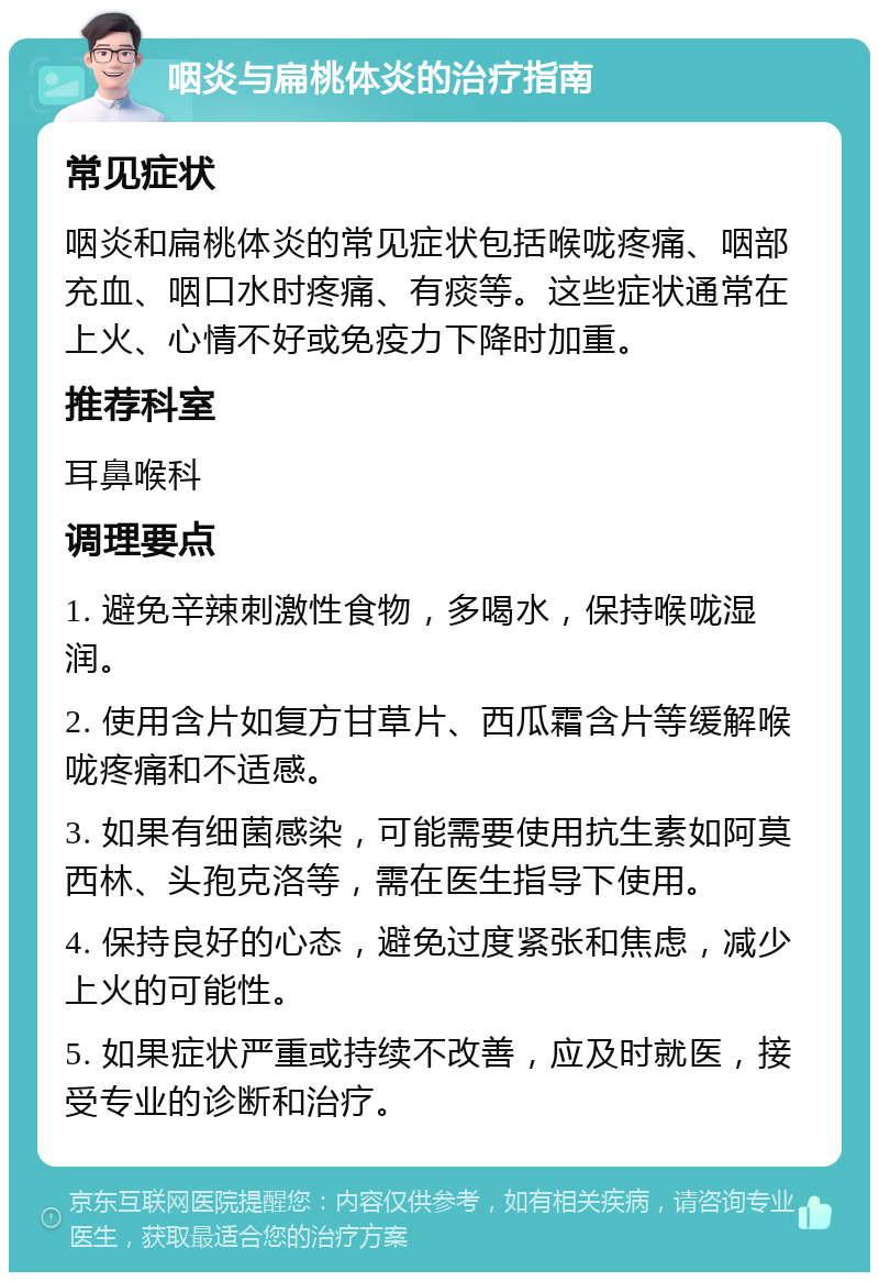 咽炎与扁桃体炎的治疗指南 常见症状 咽炎和扁桃体炎的常见症状包括喉咙疼痛、咽部充血、咽口水时疼痛、有痰等。这些症状通常在上火、心情不好或免疫力下降时加重。 推荐科室 耳鼻喉科 调理要点 1. 避免辛辣刺激性食物，多喝水，保持喉咙湿润。 2. 使用含片如复方甘草片、西瓜霜含片等缓解喉咙疼痛和不适感。 3. 如果有细菌感染，可能需要使用抗生素如阿莫西林、头孢克洛等，需在医生指导下使用。 4. 保持良好的心态，避免过度紧张和焦虑，减少上火的可能性。 5. 如果症状严重或持续不改善，应及时就医，接受专业的诊断和治疗。