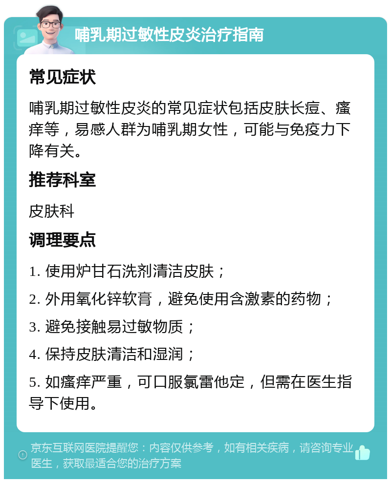 哺乳期过敏性皮炎治疗指南 常见症状 哺乳期过敏性皮炎的常见症状包括皮肤长痘、瘙痒等，易感人群为哺乳期女性，可能与免疫力下降有关。 推荐科室 皮肤科 调理要点 1. 使用炉甘石洗剂清洁皮肤； 2. 外用氧化锌软膏，避免使用含激素的药物； 3. 避免接触易过敏物质； 4. 保持皮肤清洁和湿润； 5. 如瘙痒严重，可口服氯雷他定，但需在医生指导下使用。