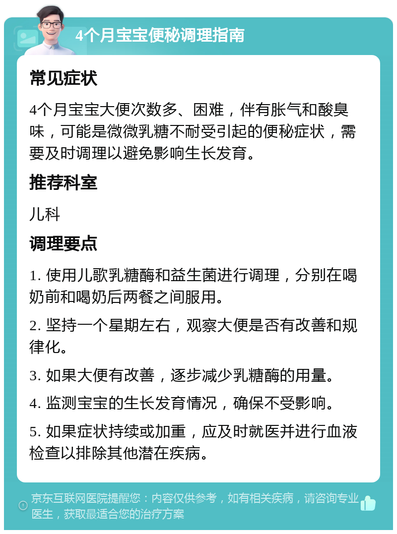 4个月宝宝便秘调理指南 常见症状 4个月宝宝大便次数多、困难，伴有胀气和酸臭味，可能是微微乳糖不耐受引起的便秘症状，需要及时调理以避免影响生长发育。 推荐科室 儿科 调理要点 1. 使用儿歌乳糖酶和益生菌进行调理，分别在喝奶前和喝奶后两餐之间服用。 2. 坚持一个星期左右，观察大便是否有改善和规律化。 3. 如果大便有改善，逐步减少乳糖酶的用量。 4. 监测宝宝的生长发育情况，确保不受影响。 5. 如果症状持续或加重，应及时就医并进行血液检查以排除其他潜在疾病。