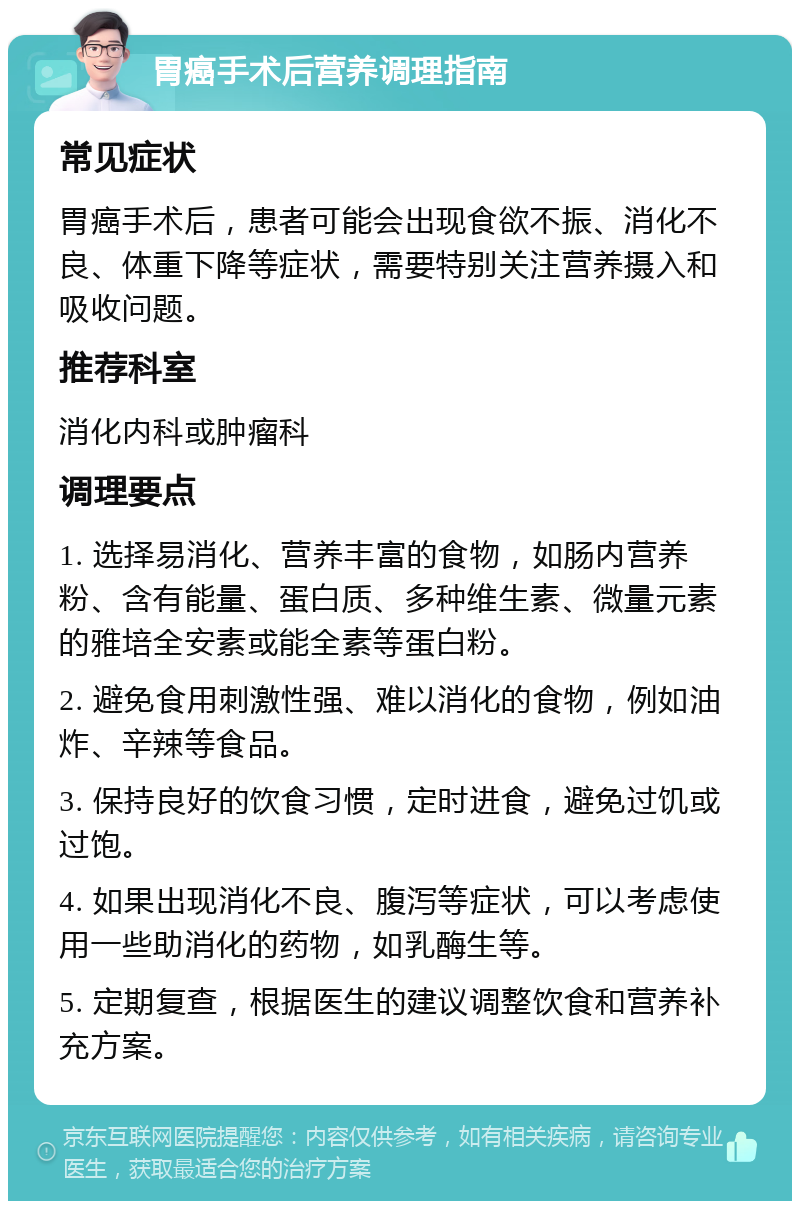 胃癌手术后营养调理指南 常见症状 胃癌手术后，患者可能会出现食欲不振、消化不良、体重下降等症状，需要特别关注营养摄入和吸收问题。 推荐科室 消化内科或肿瘤科 调理要点 1. 选择易消化、营养丰富的食物，如肠内营养粉、含有能量、蛋白质、多种维生素、微量元素的雅培全安素或能全素等蛋白粉。 2. 避免食用刺激性强、难以消化的食物，例如油炸、辛辣等食品。 3. 保持良好的饮食习惯，定时进食，避免过饥或过饱。 4. 如果出现消化不良、腹泻等症状，可以考虑使用一些助消化的药物，如乳酶生等。 5. 定期复查，根据医生的建议调整饮食和营养补充方案。