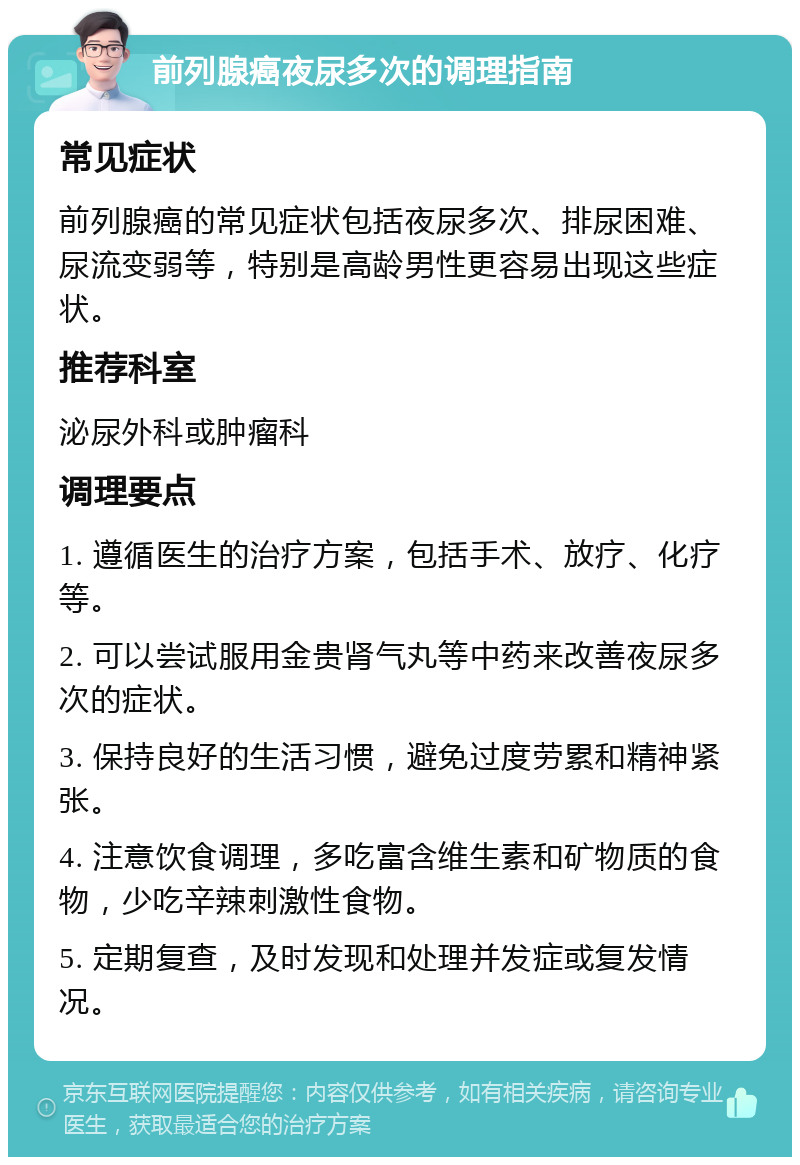 前列腺癌夜尿多次的调理指南 常见症状 前列腺癌的常见症状包括夜尿多次、排尿困难、尿流变弱等，特别是高龄男性更容易出现这些症状。 推荐科室 泌尿外科或肿瘤科 调理要点 1. 遵循医生的治疗方案，包括手术、放疗、化疗等。 2. 可以尝试服用金贵肾气丸等中药来改善夜尿多次的症状。 3. 保持良好的生活习惯，避免过度劳累和精神紧张。 4. 注意饮食调理，多吃富含维生素和矿物质的食物，少吃辛辣刺激性食物。 5. 定期复查，及时发现和处理并发症或复发情况。