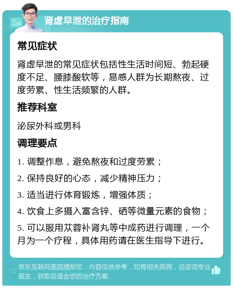 肾虚早泄的治疗指南 常见症状 肾虚早泄的常见症状包括性生活时间短、勃起硬度不足、腰膝酸软等，易感人群为长期熬夜、过度劳累、性生活频繁的人群。 推荐科室 泌尿外科或男科 调理要点 1. 调整作息，避免熬夜和过度劳累； 2. 保持良好的心态，减少精神压力； 3. 适当进行体育锻炼，增强体质； 4. 饮食上多摄入富含锌、硒等微量元素的食物； 5. 可以服用苁蓉补肾丸等中成药进行调理，一个月为一个疗程，具体用药请在医生指导下进行。