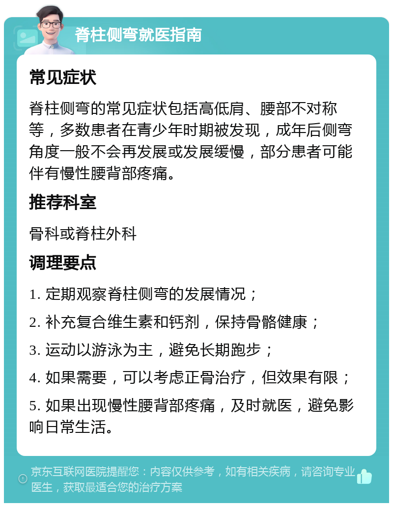 脊柱侧弯就医指南 常见症状 脊柱侧弯的常见症状包括高低肩、腰部不对称等，多数患者在青少年时期被发现，成年后侧弯角度一般不会再发展或发展缓慢，部分患者可能伴有慢性腰背部疼痛。 推荐科室 骨科或脊柱外科 调理要点 1. 定期观察脊柱侧弯的发展情况； 2. 补充复合维生素和钙剂，保持骨骼健康； 3. 运动以游泳为主，避免长期跑步； 4. 如果需要，可以考虑正骨治疗，但效果有限； 5. 如果出现慢性腰背部疼痛，及时就医，避免影响日常生活。