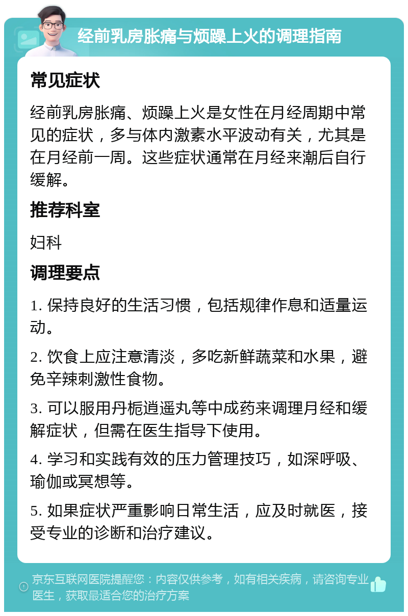 经前乳房胀痛与烦躁上火的调理指南 常见症状 经前乳房胀痛、烦躁上火是女性在月经周期中常见的症状，多与体内激素水平波动有关，尤其是在月经前一周。这些症状通常在月经来潮后自行缓解。 推荐科室 妇科 调理要点 1. 保持良好的生活习惯，包括规律作息和适量运动。 2. 饮食上应注意清淡，多吃新鲜蔬菜和水果，避免辛辣刺激性食物。 3. 可以服用丹栀逍遥丸等中成药来调理月经和缓解症状，但需在医生指导下使用。 4. 学习和实践有效的压力管理技巧，如深呼吸、瑜伽或冥想等。 5. 如果症状严重影响日常生活，应及时就医，接受专业的诊断和治疗建议。