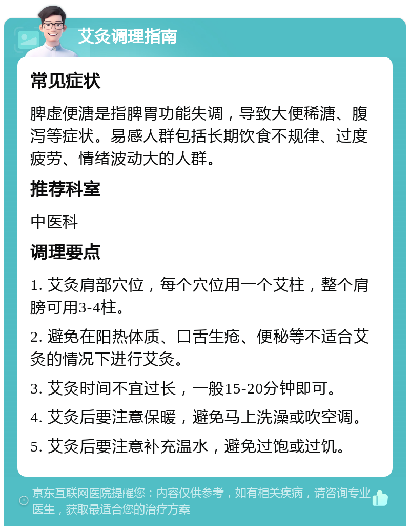 艾灸调理指南 常见症状 脾虚便溏是指脾胃功能失调，导致大便稀溏、腹泻等症状。易感人群包括长期饮食不规律、过度疲劳、情绪波动大的人群。 推荐科室 中医科 调理要点 1. 艾灸肩部穴位，每个穴位用一个艾柱，整个肩膀可用3-4柱。 2. 避免在阳热体质、口舌生疮、便秘等不适合艾灸的情况下进行艾灸。 3. 艾灸时间不宜过长，一般15-20分钟即可。 4. 艾灸后要注意保暖，避免马上洗澡或吹空调。 5. 艾灸后要注意补充温水，避免过饱或过饥。