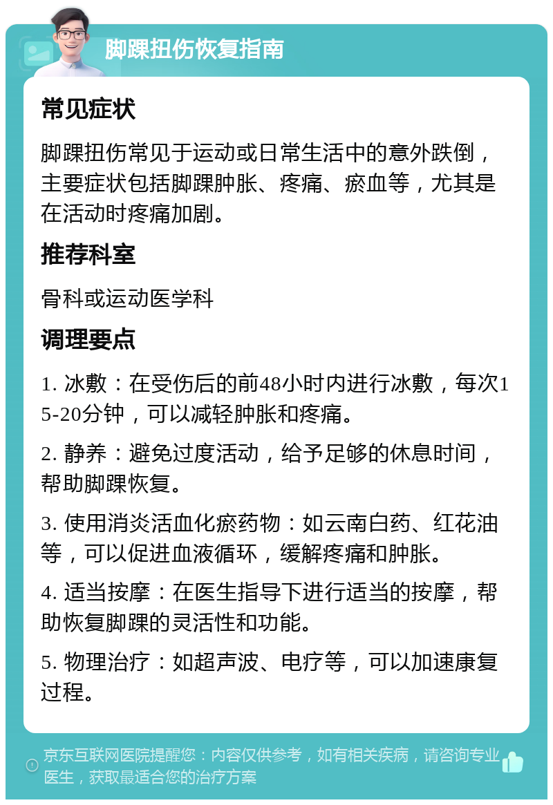 脚踝扭伤恢复指南 常见症状 脚踝扭伤常见于运动或日常生活中的意外跌倒，主要症状包括脚踝肿胀、疼痛、瘀血等，尤其是在活动时疼痛加剧。 推荐科室 骨科或运动医学科 调理要点 1. 冰敷：在受伤后的前48小时内进行冰敷，每次15-20分钟，可以减轻肿胀和疼痛。 2. 静养：避免过度活动，给予足够的休息时间，帮助脚踝恢复。 3. 使用消炎活血化瘀药物：如云南白药、红花油等，可以促进血液循环，缓解疼痛和肿胀。 4. 适当按摩：在医生指导下进行适当的按摩，帮助恢复脚踝的灵活性和功能。 5. 物理治疗：如超声波、电疗等，可以加速康复过程。