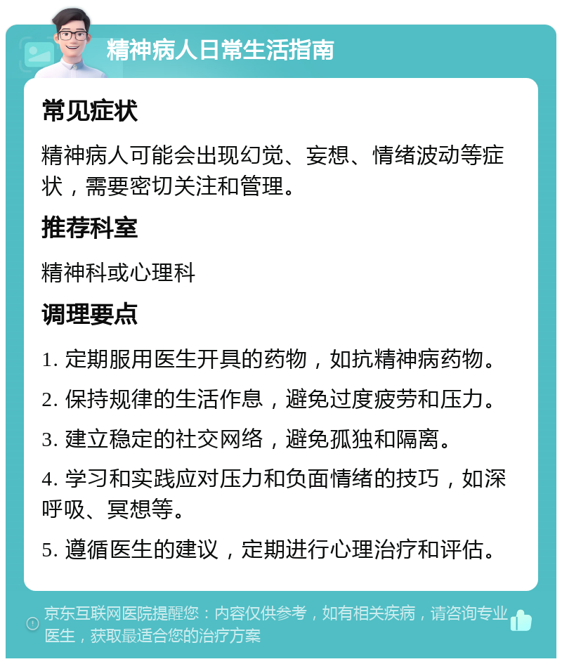 精神病人日常生活指南 常见症状 精神病人可能会出现幻觉、妄想、情绪波动等症状，需要密切关注和管理。 推荐科室 精神科或心理科 调理要点 1. 定期服用医生开具的药物，如抗精神病药物。 2. 保持规律的生活作息，避免过度疲劳和压力。 3. 建立稳定的社交网络，避免孤独和隔离。 4. 学习和实践应对压力和负面情绪的技巧，如深呼吸、冥想等。 5. 遵循医生的建议，定期进行心理治疗和评估。