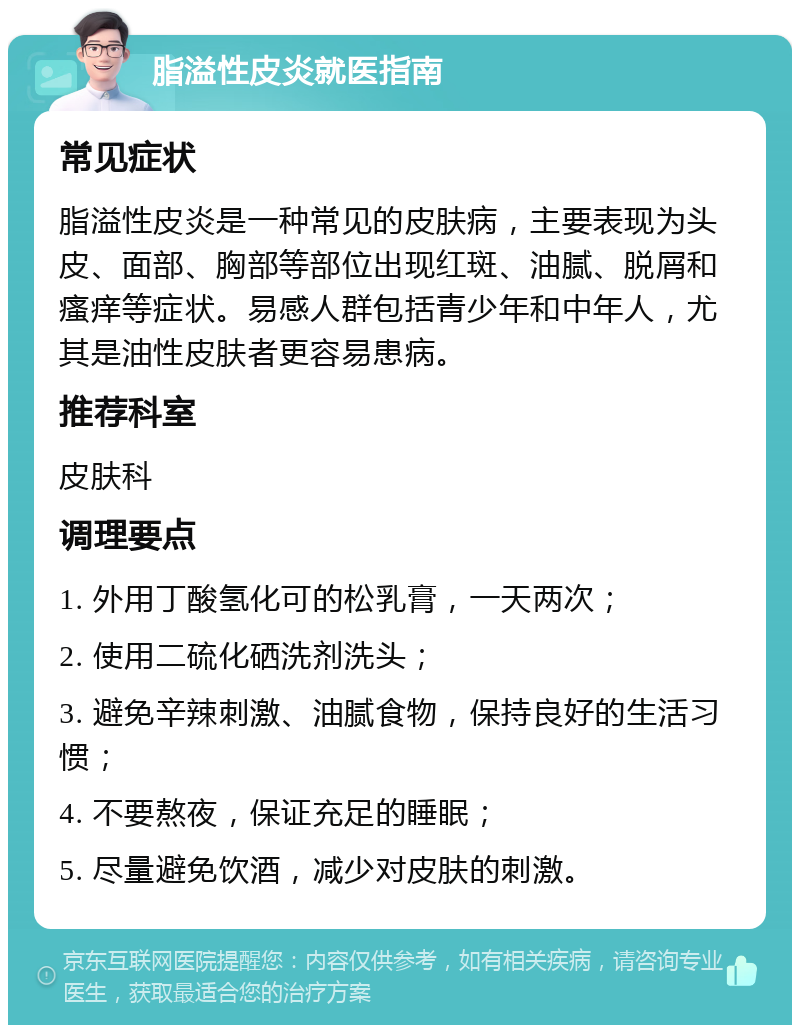 脂溢性皮炎就医指南 常见症状 脂溢性皮炎是一种常见的皮肤病，主要表现为头皮、面部、胸部等部位出现红斑、油腻、脱屑和瘙痒等症状。易感人群包括青少年和中年人，尤其是油性皮肤者更容易患病。 推荐科室 皮肤科 调理要点 1. 外用丁酸氢化可的松乳膏，一天两次； 2. 使用二硫化硒洗剂洗头； 3. 避免辛辣刺激、油腻食物，保持良好的生活习惯； 4. 不要熬夜，保证充足的睡眠； 5. 尽量避免饮酒，减少对皮肤的刺激。