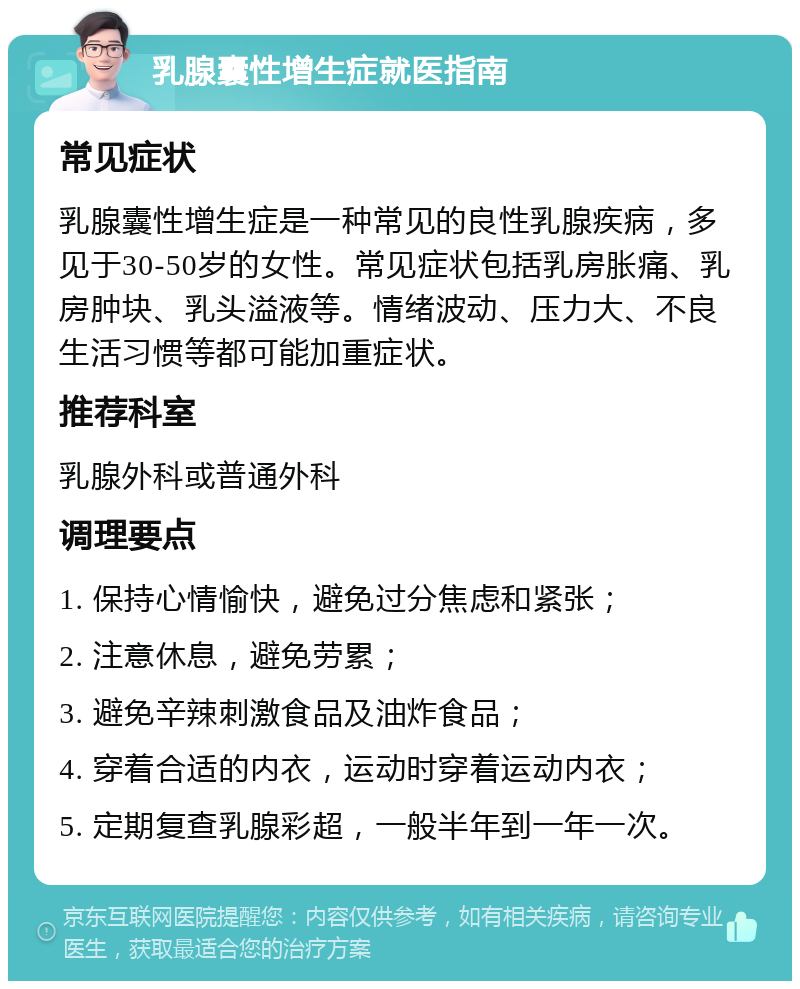 乳腺囊性增生症就医指南 常见症状 乳腺囊性增生症是一种常见的良性乳腺疾病，多见于30-50岁的女性。常见症状包括乳房胀痛、乳房肿块、乳头溢液等。情绪波动、压力大、不良生活习惯等都可能加重症状。 推荐科室 乳腺外科或普通外科 调理要点 1. 保持心情愉快，避免过分焦虑和紧张； 2. 注意休息，避免劳累； 3. 避免辛辣刺激食品及油炸食品； 4. 穿着合适的内衣，运动时穿着运动内衣； 5. 定期复查乳腺彩超，一般半年到一年一次。