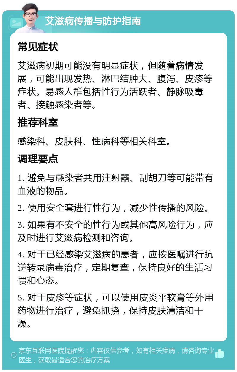 艾滋病传播与防护指南 常见症状 艾滋病初期可能没有明显症状，但随着病情发展，可能出现发热、淋巴结肿大、腹泻、皮疹等症状。易感人群包括性行为活跃者、静脉吸毒者、接触感染者等。 推荐科室 感染科、皮肤科、性病科等相关科室。 调理要点 1. 避免与感染者共用注射器、刮胡刀等可能带有血液的物品。 2. 使用安全套进行性行为，减少性传播的风险。 3. 如果有不安全的性行为或其他高风险行为，应及时进行艾滋病检测和咨询。 4. 对于已经感染艾滋病的患者，应按医嘱进行抗逆转录病毒治疗，定期复查，保持良好的生活习惯和心态。 5. 对于皮疹等症状，可以使用皮炎平软膏等外用药物进行治疗，避免抓挠，保持皮肤清洁和干燥。