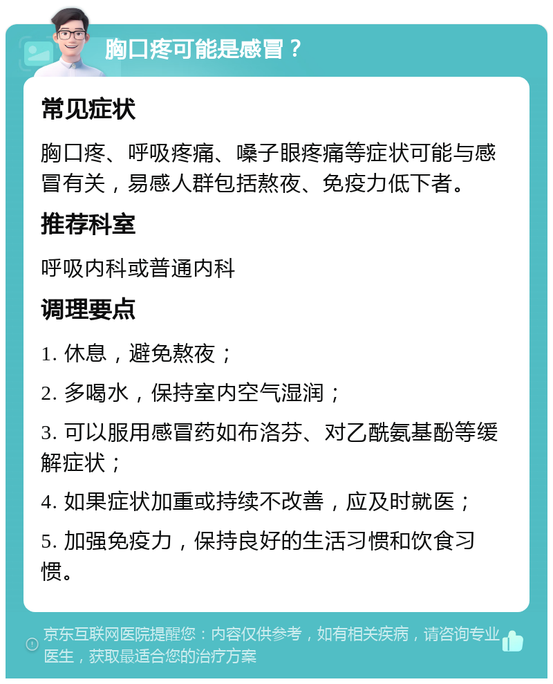 胸口疼可能是感冒？ 常见症状 胸口疼、呼吸疼痛、嗓子眼疼痛等症状可能与感冒有关，易感人群包括熬夜、免疫力低下者。 推荐科室 呼吸内科或普通内科 调理要点 1. 休息，避免熬夜； 2. 多喝水，保持室内空气湿润； 3. 可以服用感冒药如布洛芬、对乙酰氨基酚等缓解症状； 4. 如果症状加重或持续不改善，应及时就医； 5. 加强免疫力，保持良好的生活习惯和饮食习惯。