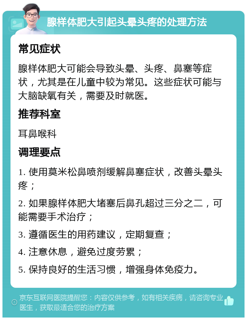 腺样体肥大引起头晕头疼的处理方法 常见症状 腺样体肥大可能会导致头晕、头疼、鼻塞等症状，尤其是在儿童中较为常见。这些症状可能与大脑缺氧有关，需要及时就医。 推荐科室 耳鼻喉科 调理要点 1. 使用莫米松鼻喷剂缓解鼻塞症状，改善头晕头疼； 2. 如果腺样体肥大堵塞后鼻孔超过三分之二，可能需要手术治疗； 3. 遵循医生的用药建议，定期复查； 4. 注意休息，避免过度劳累； 5. 保持良好的生活习惯，增强身体免疫力。