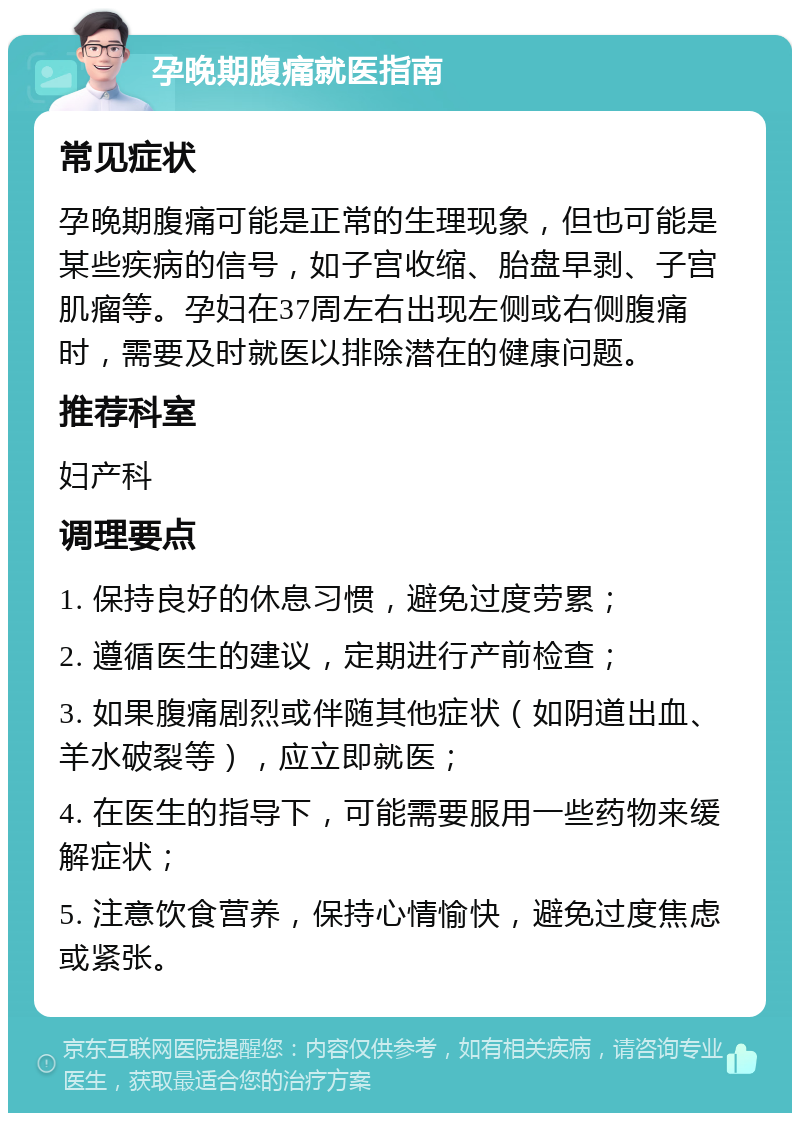 孕晚期腹痛就医指南 常见症状 孕晚期腹痛可能是正常的生理现象，但也可能是某些疾病的信号，如子宫收缩、胎盘早剥、子宫肌瘤等。孕妇在37周左右出现左侧或右侧腹痛时，需要及时就医以排除潜在的健康问题。 推荐科室 妇产科 调理要点 1. 保持良好的休息习惯，避免过度劳累； 2. 遵循医生的建议，定期进行产前检查； 3. 如果腹痛剧烈或伴随其他症状（如阴道出血、羊水破裂等），应立即就医； 4. 在医生的指导下，可能需要服用一些药物来缓解症状； 5. 注意饮食营养，保持心情愉快，避免过度焦虑或紧张。