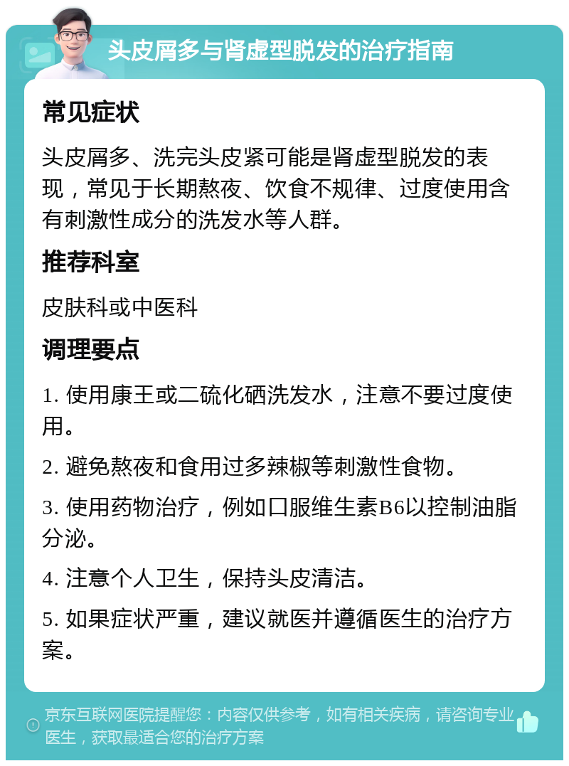 头皮屑多与肾虚型脱发的治疗指南 常见症状 头皮屑多、洗完头皮紧可能是肾虚型脱发的表现，常见于长期熬夜、饮食不规律、过度使用含有刺激性成分的洗发水等人群。 推荐科室 皮肤科或中医科 调理要点 1. 使用康王或二硫化硒洗发水，注意不要过度使用。 2. 避免熬夜和食用过多辣椒等刺激性食物。 3. 使用药物治疗，例如口服维生素B6以控制油脂分泌。 4. 注意个人卫生，保持头皮清洁。 5. 如果症状严重，建议就医并遵循医生的治疗方案。