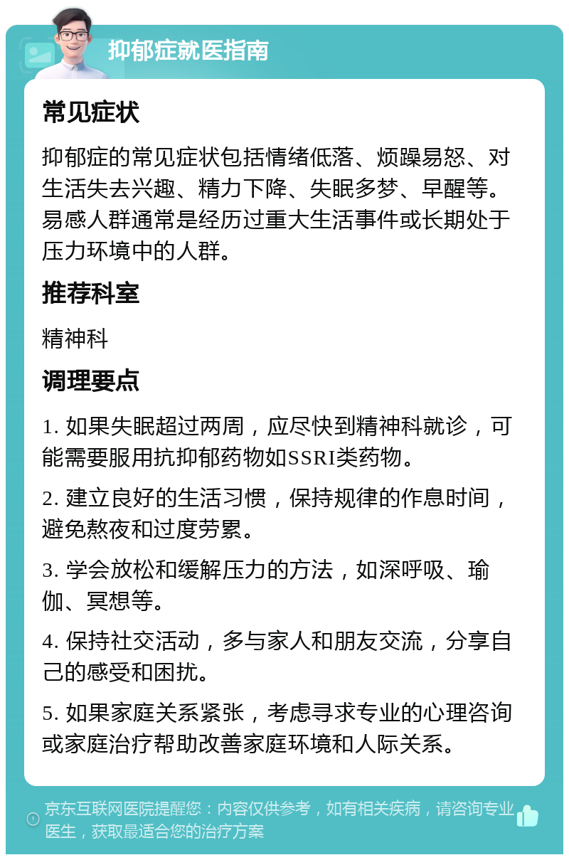 抑郁症就医指南 常见症状 抑郁症的常见症状包括情绪低落、烦躁易怒、对生活失去兴趣、精力下降、失眠多梦、早醒等。易感人群通常是经历过重大生活事件或长期处于压力环境中的人群。 推荐科室 精神科 调理要点 1. 如果失眠超过两周，应尽快到精神科就诊，可能需要服用抗抑郁药物如SSRI类药物。 2. 建立良好的生活习惯，保持规律的作息时间，避免熬夜和过度劳累。 3. 学会放松和缓解压力的方法，如深呼吸、瑜伽、冥想等。 4. 保持社交活动，多与家人和朋友交流，分享自己的感受和困扰。 5. 如果家庭关系紧张，考虑寻求专业的心理咨询或家庭治疗帮助改善家庭环境和人际关系。