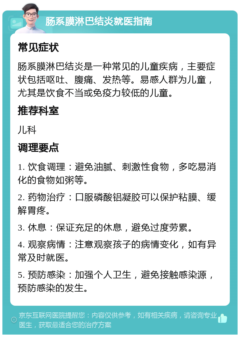 肠系膜淋巴结炎就医指南 常见症状 肠系膜淋巴结炎是一种常见的儿童疾病，主要症状包括呕吐、腹痛、发热等。易感人群为儿童，尤其是饮食不当或免疫力较低的儿童。 推荐科室 儿科 调理要点 1. 饮食调理：避免油腻、刺激性食物，多吃易消化的食物如粥等。 2. 药物治疗：口服磷酸铝凝胶可以保护粘膜、缓解胃疼。 3. 休息：保证充足的休息，避免过度劳累。 4. 观察病情：注意观察孩子的病情变化，如有异常及时就医。 5. 预防感染：加强个人卫生，避免接触感染源，预防感染的发生。