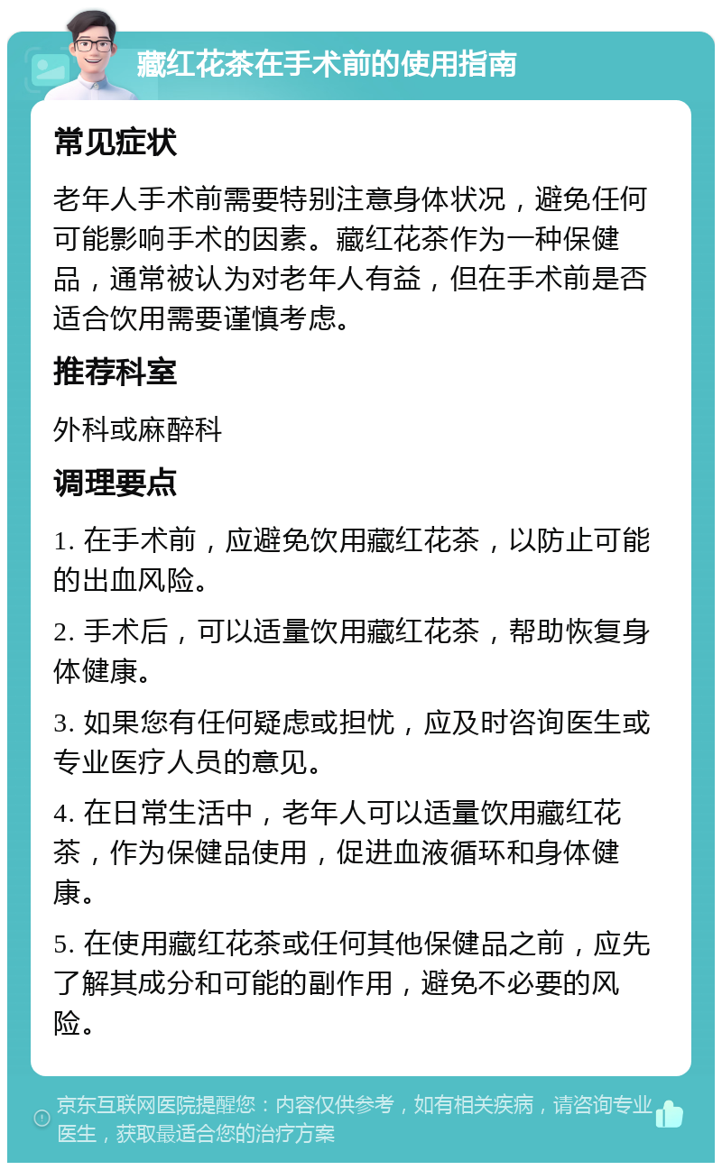 藏红花茶在手术前的使用指南 常见症状 老年人手术前需要特别注意身体状况，避免任何可能影响手术的因素。藏红花茶作为一种保健品，通常被认为对老年人有益，但在手术前是否适合饮用需要谨慎考虑。 推荐科室 外科或麻醉科 调理要点 1. 在手术前，应避免饮用藏红花茶，以防止可能的出血风险。 2. 手术后，可以适量饮用藏红花茶，帮助恢复身体健康。 3. 如果您有任何疑虑或担忧，应及时咨询医生或专业医疗人员的意见。 4. 在日常生活中，老年人可以适量饮用藏红花茶，作为保健品使用，促进血液循环和身体健康。 5. 在使用藏红花茶或任何其他保健品之前，应先了解其成分和可能的副作用，避免不必要的风险。