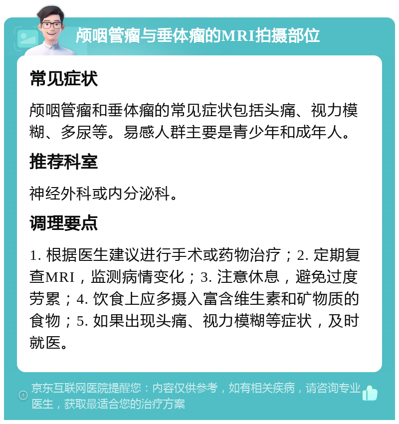 颅咽管瘤与垂体瘤的MRI拍摄部位 常见症状 颅咽管瘤和垂体瘤的常见症状包括头痛、视力模糊、多尿等。易感人群主要是青少年和成年人。 推荐科室 神经外科或内分泌科。 调理要点 1. 根据医生建议进行手术或药物治疗；2. 定期复查MRI，监测病情变化；3. 注意休息，避免过度劳累；4. 饮食上应多摄入富含维生素和矿物质的食物；5. 如果出现头痛、视力模糊等症状，及时就医。