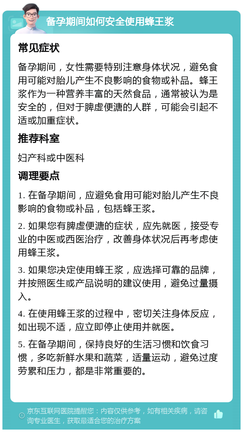 备孕期间如何安全使用蜂王浆 常见症状 备孕期间，女性需要特别注意身体状况，避免食用可能对胎儿产生不良影响的食物或补品。蜂王浆作为一种营养丰富的天然食品，通常被认为是安全的，但对于脾虚便溏的人群，可能会引起不适或加重症状。 推荐科室 妇产科或中医科 调理要点 1. 在备孕期间，应避免食用可能对胎儿产生不良影响的食物或补品，包括蜂王浆。 2. 如果您有脾虚便溏的症状，应先就医，接受专业的中医或西医治疗，改善身体状况后再考虑使用蜂王浆。 3. 如果您决定使用蜂王浆，应选择可靠的品牌，并按照医生或产品说明的建议使用，避免过量摄入。 4. 在使用蜂王浆的过程中，密切关注身体反应，如出现不适，应立即停止使用并就医。 5. 在备孕期间，保持良好的生活习惯和饮食习惯，多吃新鲜水果和蔬菜，适量运动，避免过度劳累和压力，都是非常重要的。