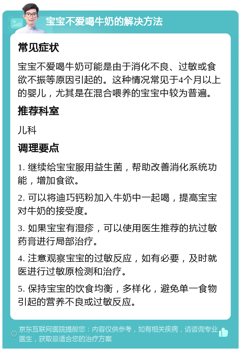 宝宝不爱喝牛奶的解决方法 常见症状 宝宝不爱喝牛奶可能是由于消化不良、过敏或食欲不振等原因引起的。这种情况常见于4个月以上的婴儿，尤其是在混合喂养的宝宝中较为普遍。 推荐科室 儿科 调理要点 1. 继续给宝宝服用益生菌，帮助改善消化系统功能，增加食欲。 2. 可以将迪巧钙粉加入牛奶中一起喝，提高宝宝对牛奶的接受度。 3. 如果宝宝有湿疹，可以使用医生推荐的抗过敏药膏进行局部治疗。 4. 注意观察宝宝的过敏反应，如有必要，及时就医进行过敏原检测和治疗。 5. 保持宝宝的饮食均衡，多样化，避免单一食物引起的营养不良或过敏反应。