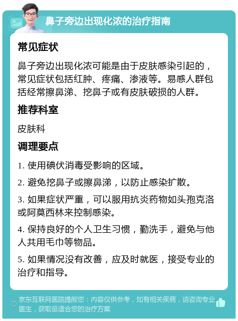 鼻子旁边出现化浓的治疗指南 常见症状 鼻子旁边出现化浓可能是由于皮肤感染引起的，常见症状包括红肿、疼痛、渗液等。易感人群包括经常擦鼻涕、挖鼻子或有皮肤破损的人群。 推荐科室 皮肤科 调理要点 1. 使用碘伏消毒受影响的区域。 2. 避免挖鼻子或擦鼻涕，以防止感染扩散。 3. 如果症状严重，可以服用抗炎药物如头孢克洛或阿莫西林来控制感染。 4. 保持良好的个人卫生习惯，勤洗手，避免与他人共用毛巾等物品。 5. 如果情况没有改善，应及时就医，接受专业的治疗和指导。