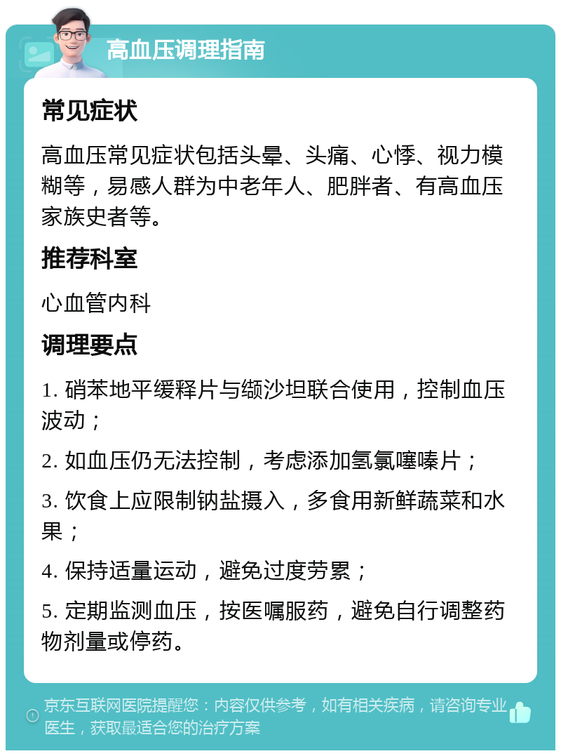 高血压调理指南 常见症状 高血压常见症状包括头晕、头痛、心悸、视力模糊等，易感人群为中老年人、肥胖者、有高血压家族史者等。 推荐科室 心血管内科 调理要点 1. 硝苯地平缓释片与缬沙坦联合使用，控制血压波动； 2. 如血压仍无法控制，考虑添加氢氯噻嗪片； 3. 饮食上应限制钠盐摄入，多食用新鲜蔬菜和水果； 4. 保持适量运动，避免过度劳累； 5. 定期监测血压，按医嘱服药，避免自行调整药物剂量或停药。