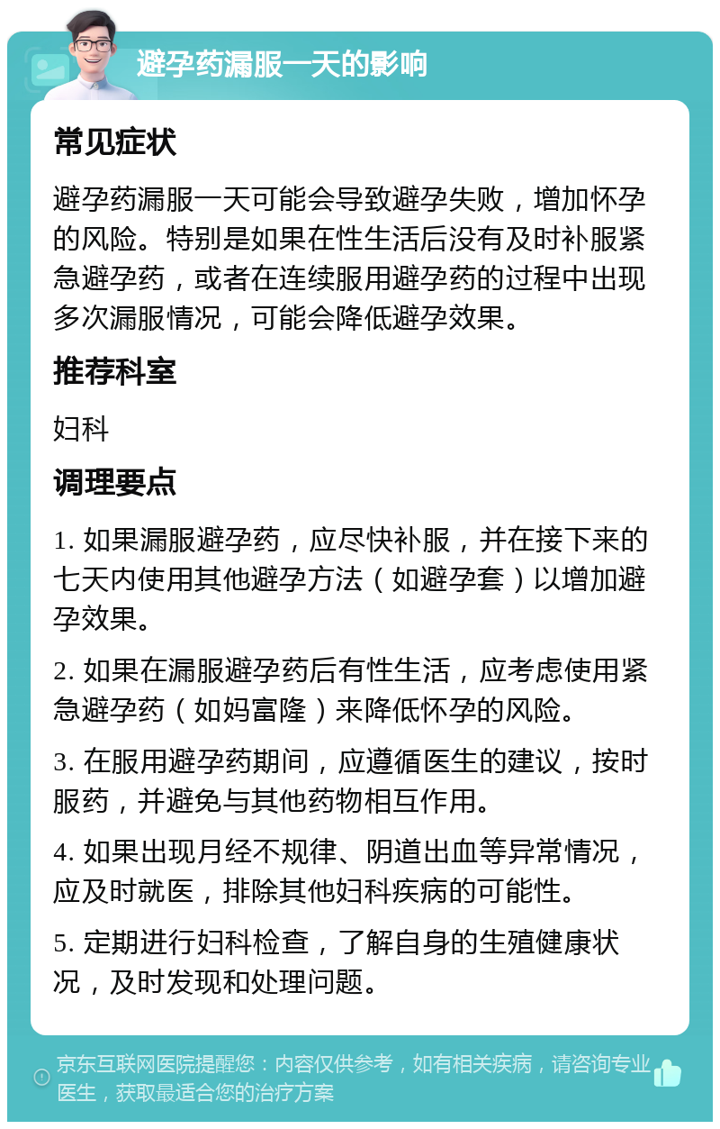 避孕药漏服一天的影响 常见症状 避孕药漏服一天可能会导致避孕失败，增加怀孕的风险。特别是如果在性生活后没有及时补服紧急避孕药，或者在连续服用避孕药的过程中出现多次漏服情况，可能会降低避孕效果。 推荐科室 妇科 调理要点 1. 如果漏服避孕药，应尽快补服，并在接下来的七天内使用其他避孕方法（如避孕套）以增加避孕效果。 2. 如果在漏服避孕药后有性生活，应考虑使用紧急避孕药（如妈富隆）来降低怀孕的风险。 3. 在服用避孕药期间，应遵循医生的建议，按时服药，并避免与其他药物相互作用。 4. 如果出现月经不规律、阴道出血等异常情况，应及时就医，排除其他妇科疾病的可能性。 5. 定期进行妇科检查，了解自身的生殖健康状况，及时发现和处理问题。