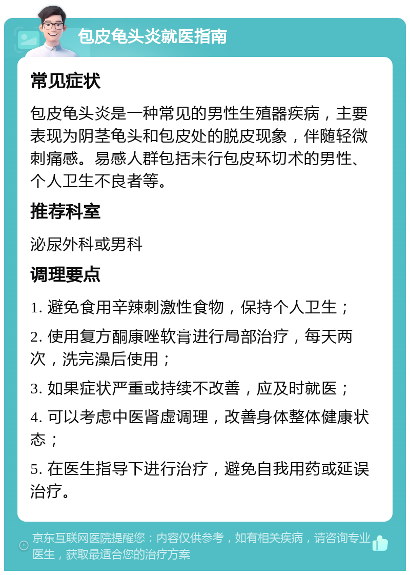 包皮龟头炎就医指南 常见症状 包皮龟头炎是一种常见的男性生殖器疾病，主要表现为阴茎龟头和包皮处的脱皮现象，伴随轻微刺痛感。易感人群包括未行包皮环切术的男性、个人卫生不良者等。 推荐科室 泌尿外科或男科 调理要点 1. 避免食用辛辣刺激性食物，保持个人卫生； 2. 使用复方酮康唑软膏进行局部治疗，每天两次，洗完澡后使用； 3. 如果症状严重或持续不改善，应及时就医； 4. 可以考虑中医肾虚调理，改善身体整体健康状态； 5. 在医生指导下进行治疗，避免自我用药或延误治疗。