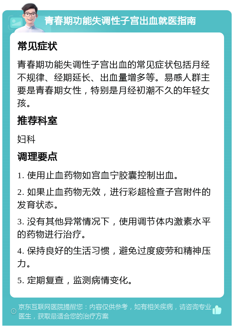 青春期功能失调性子宫出血就医指南 常见症状 青春期功能失调性子宫出血的常见症状包括月经不规律、经期延长、出血量增多等。易感人群主要是青春期女性，特别是月经初潮不久的年轻女孩。 推荐科室 妇科 调理要点 1. 使用止血药物如宫血宁胶囊控制出血。 2. 如果止血药物无效，进行彩超检查子宫附件的发育状态。 3. 没有其他异常情况下，使用调节体内激素水平的药物进行治疗。 4. 保持良好的生活习惯，避免过度疲劳和精神压力。 5. 定期复查，监测病情变化。