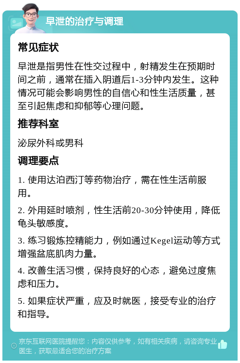 早泄的治疗与调理 常见症状 早泄是指男性在性交过程中，射精发生在预期时间之前，通常在插入阴道后1-3分钟内发生。这种情况可能会影响男性的自信心和性生活质量，甚至引起焦虑和抑郁等心理问题。 推荐科室 泌尿外科或男科 调理要点 1. 使用达泊西汀等药物治疗，需在性生活前服用。 2. 外用延时喷剂，性生活前20-30分钟使用，降低龟头敏感度。 3. 练习锻炼控精能力，例如通过Kegel运动等方式增强盆底肌肉力量。 4. 改善生活习惯，保持良好的心态，避免过度焦虑和压力。 5. 如果症状严重，应及时就医，接受专业的治疗和指导。