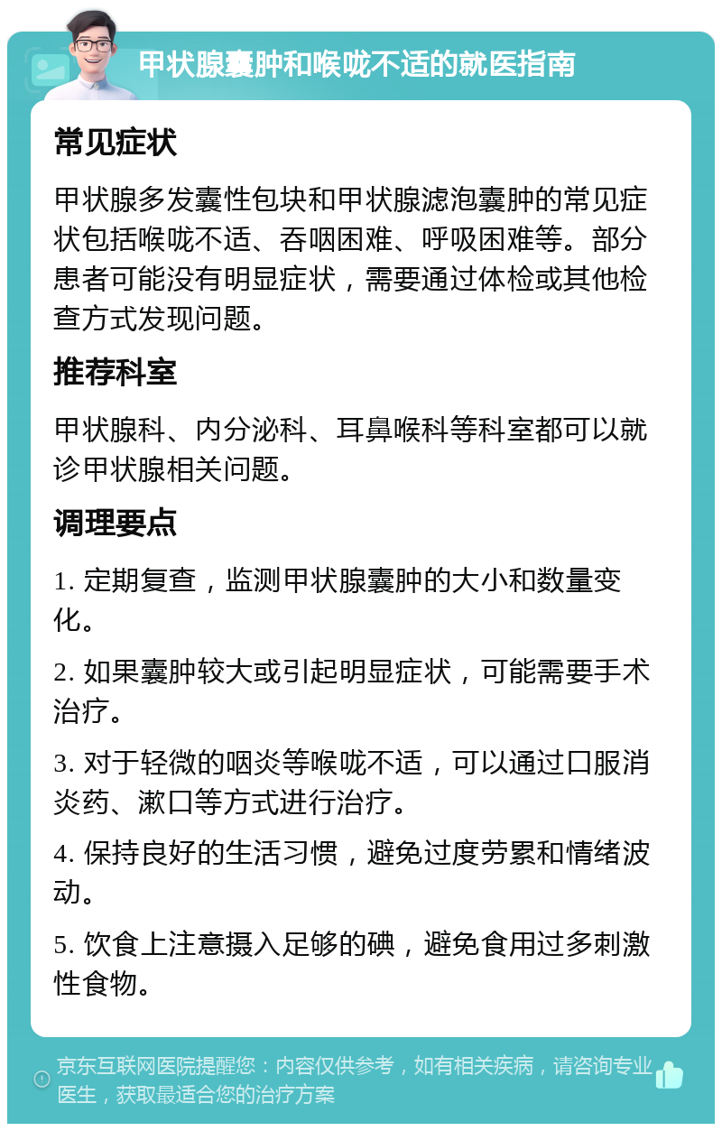 甲状腺囊肿和喉咙不适的就医指南 常见症状 甲状腺多发囊性包块和甲状腺滤泡囊肿的常见症状包括喉咙不适、吞咽困难、呼吸困难等。部分患者可能没有明显症状，需要通过体检或其他检查方式发现问题。 推荐科室 甲状腺科、内分泌科、耳鼻喉科等科室都可以就诊甲状腺相关问题。 调理要点 1. 定期复查，监测甲状腺囊肿的大小和数量变化。 2. 如果囊肿较大或引起明显症状，可能需要手术治疗。 3. 对于轻微的咽炎等喉咙不适，可以通过口服消炎药、漱口等方式进行治疗。 4. 保持良好的生活习惯，避免过度劳累和情绪波动。 5. 饮食上注意摄入足够的碘，避免食用过多刺激性食物。