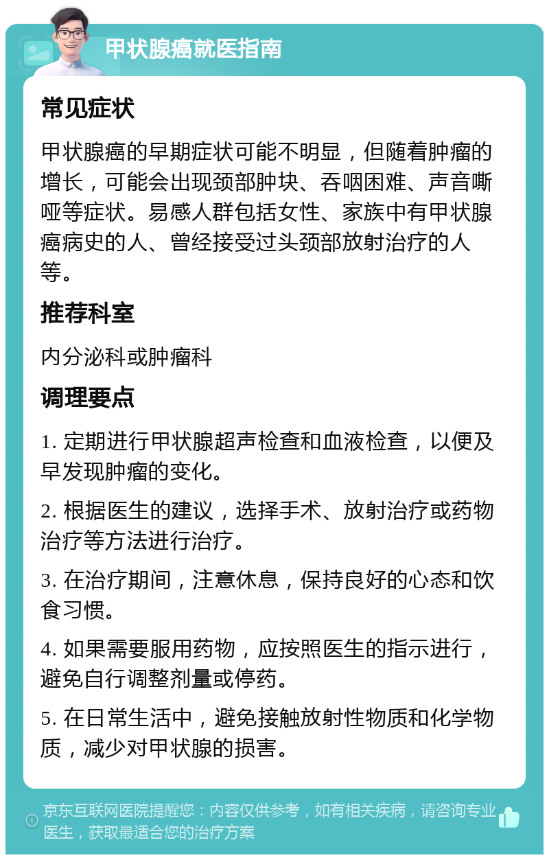 甲状腺癌就医指南 常见症状 甲状腺癌的早期症状可能不明显，但随着肿瘤的增长，可能会出现颈部肿块、吞咽困难、声音嘶哑等症状。易感人群包括女性、家族中有甲状腺癌病史的人、曾经接受过头颈部放射治疗的人等。 推荐科室 内分泌科或肿瘤科 调理要点 1. 定期进行甲状腺超声检查和血液检查，以便及早发现肿瘤的变化。 2. 根据医生的建议，选择手术、放射治疗或药物治疗等方法进行治疗。 3. 在治疗期间，注意休息，保持良好的心态和饮食习惯。 4. 如果需要服用药物，应按照医生的指示进行，避免自行调整剂量或停药。 5. 在日常生活中，避免接触放射性物质和化学物质，减少对甲状腺的损害。