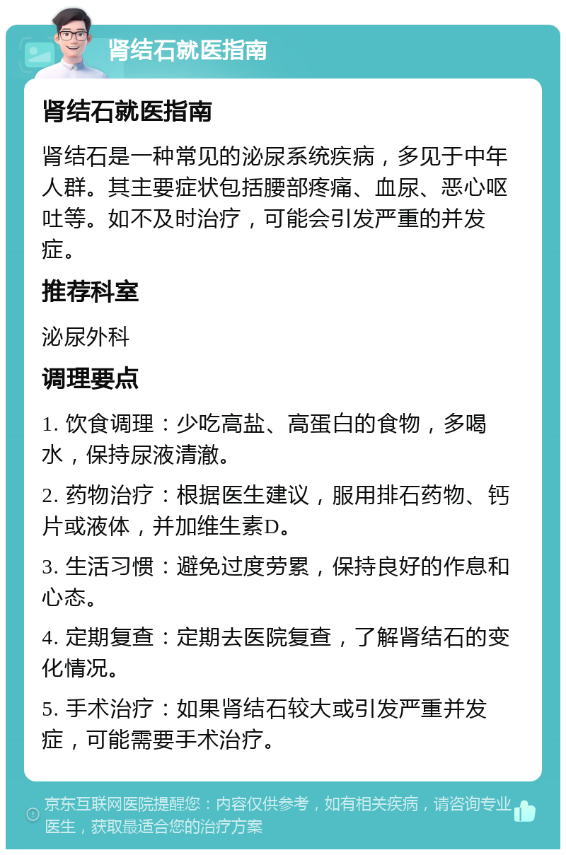 肾结石就医指南 肾结石就医指南 肾结石是一种常见的泌尿系统疾病，多见于中年人群。其主要症状包括腰部疼痛、血尿、恶心呕吐等。如不及时治疗，可能会引发严重的并发症。 推荐科室 泌尿外科 调理要点 1. 饮食调理：少吃高盐、高蛋白的食物，多喝水，保持尿液清澈。 2. 药物治疗：根据医生建议，服用排石药物、钙片或液体，并加维生素D。 3. 生活习惯：避免过度劳累，保持良好的作息和心态。 4. 定期复查：定期去医院复查，了解肾结石的变化情况。 5. 手术治疗：如果肾结石较大或引发严重并发症，可能需要手术治疗。