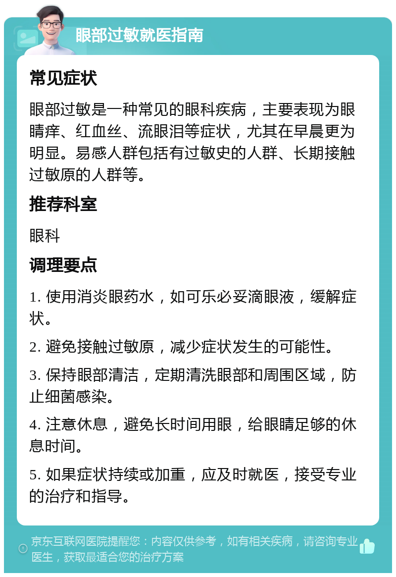 眼部过敏就医指南 常见症状 眼部过敏是一种常见的眼科疾病，主要表现为眼睛痒、红血丝、流眼泪等症状，尤其在早晨更为明显。易感人群包括有过敏史的人群、长期接触过敏原的人群等。 推荐科室 眼科 调理要点 1. 使用消炎眼药水，如可乐必妥滴眼液，缓解症状。 2. 避免接触过敏原，减少症状发生的可能性。 3. 保持眼部清洁，定期清洗眼部和周围区域，防止细菌感染。 4. 注意休息，避免长时间用眼，给眼睛足够的休息时间。 5. 如果症状持续或加重，应及时就医，接受专业的治疗和指导。