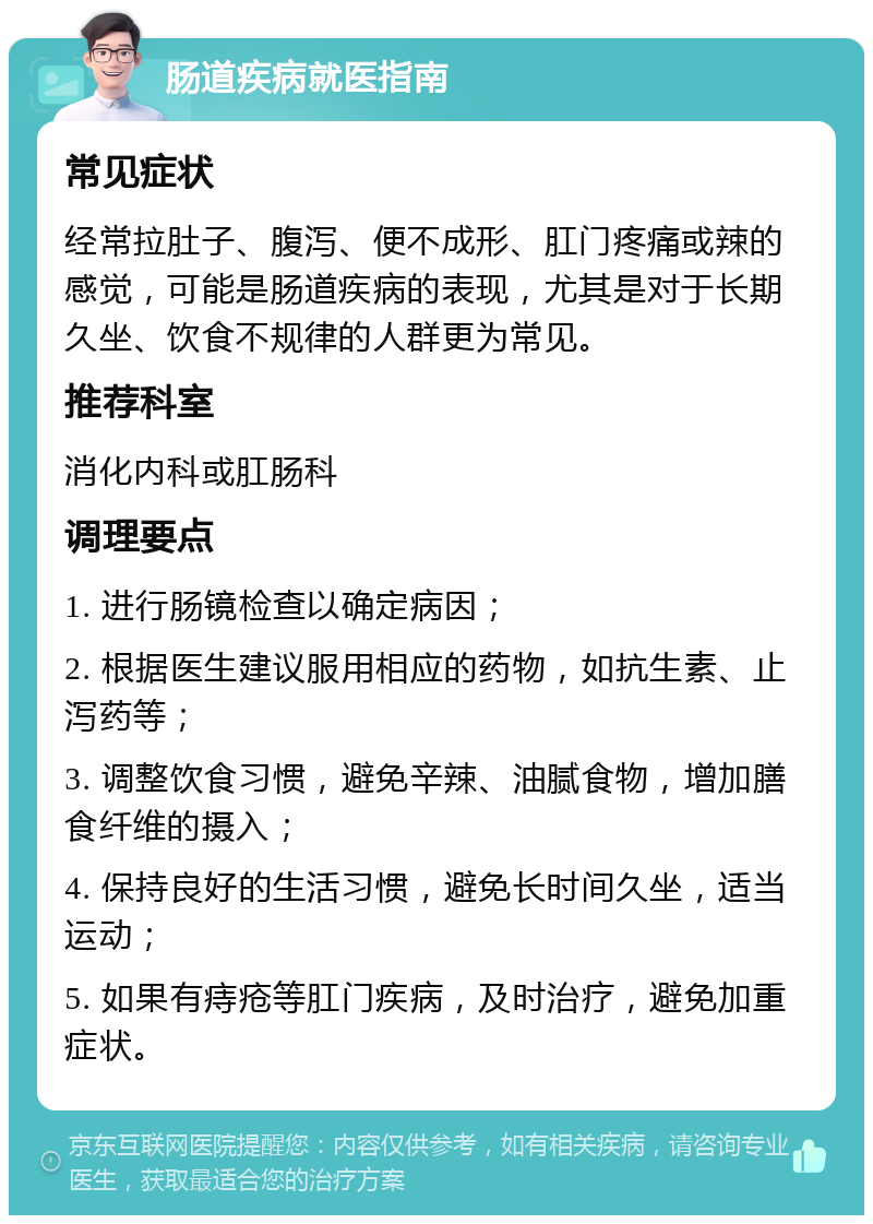 肠道疾病就医指南 常见症状 经常拉肚子、腹泻、便不成形、肛门疼痛或辣的感觉，可能是肠道疾病的表现，尤其是对于长期久坐、饮食不规律的人群更为常见。 推荐科室 消化内科或肛肠科 调理要点 1. 进行肠镜检查以确定病因； 2. 根据医生建议服用相应的药物，如抗生素、止泻药等； 3. 调整饮食习惯，避免辛辣、油腻食物，增加膳食纤维的摄入； 4. 保持良好的生活习惯，避免长时间久坐，适当运动； 5. 如果有痔疮等肛门疾病，及时治疗，避免加重症状。