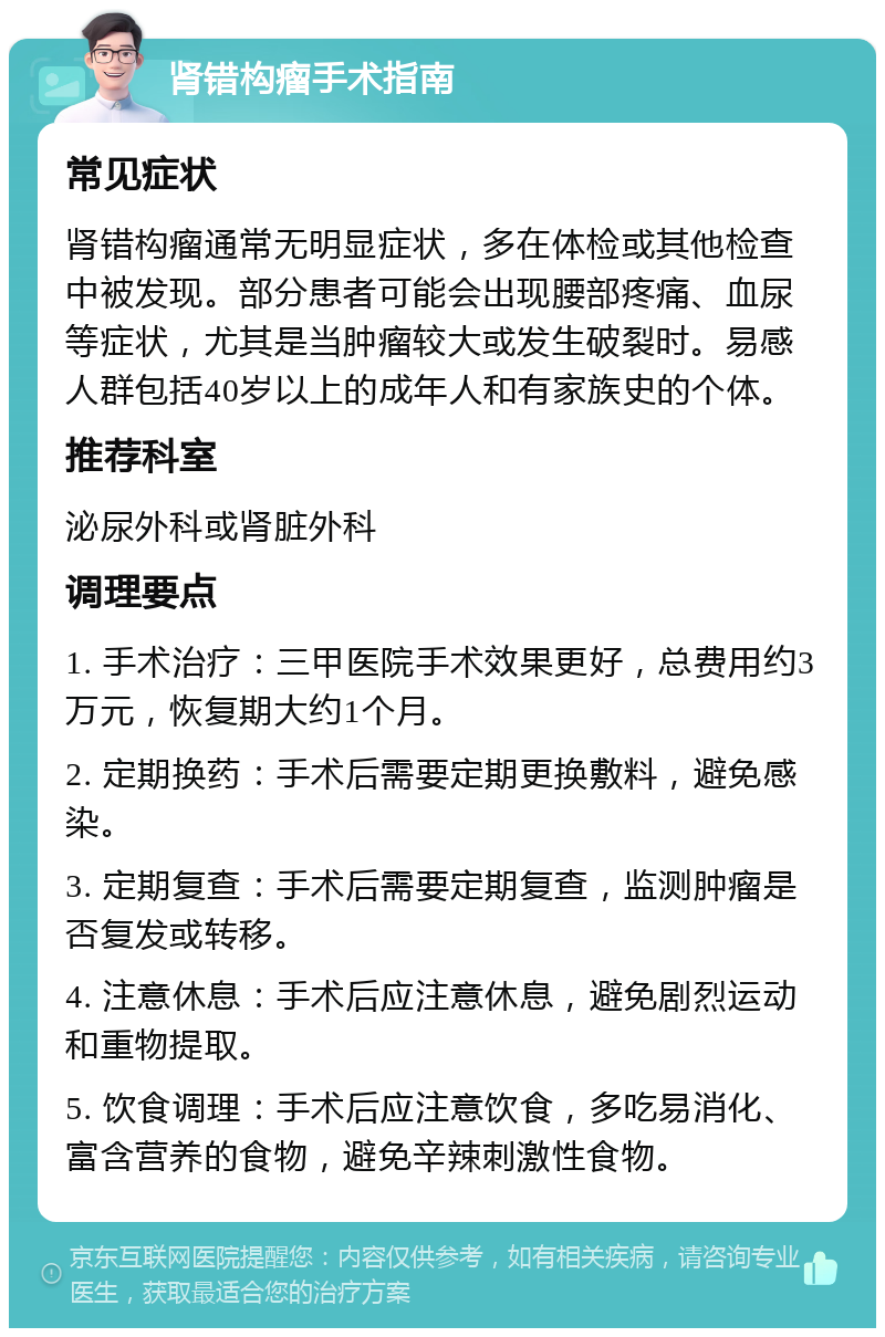 肾错构瘤手术指南 常见症状 肾错构瘤通常无明显症状，多在体检或其他检查中被发现。部分患者可能会出现腰部疼痛、血尿等症状，尤其是当肿瘤较大或发生破裂时。易感人群包括40岁以上的成年人和有家族史的个体。 推荐科室 泌尿外科或肾脏外科 调理要点 1. 手术治疗：三甲医院手术效果更好，总费用约3万元，恢复期大约1个月。 2. 定期换药：手术后需要定期更换敷料，避免感染。 3. 定期复查：手术后需要定期复查，监测肿瘤是否复发或转移。 4. 注意休息：手术后应注意休息，避免剧烈运动和重物提取。 5. 饮食调理：手术后应注意饮食，多吃易消化、富含营养的食物，避免辛辣刺激性食物。